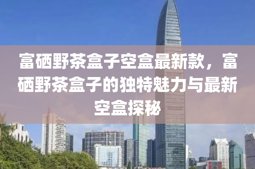 富硒野茶盒子空盒最新款，富硒野茶盒子的独特魅力与最新空盒探秘