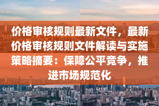 价格审核规则最新文件，最新价格审核规则文件解读与实施策略摘要：保障公平竞争，推进市场规范化