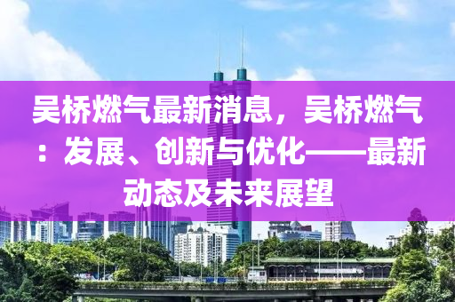 吴桥燃气最新消息，吴桥燃气：发展、创新与优化——最新动态及未来展望