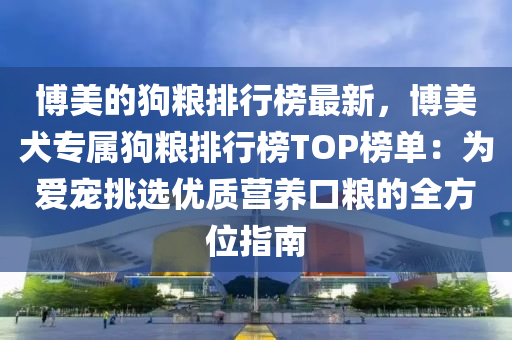 博美的狗粮排行榜最新，博美犬专属狗粮排行榜TOP榜单：为爱宠挑选优质营养口粮的全方位指南