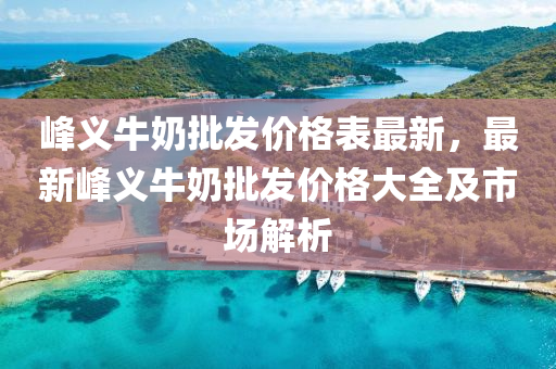 峰义牛奶批发价格表最新，最新峰义牛奶批发价格大全及市场解析