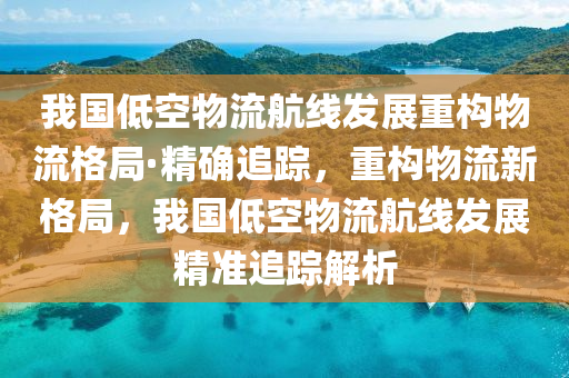 我国低空物流航线发展重构物流格局·精确追踪，重构物流新格局，我国低空物流航线发展精准追踪解析