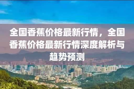全国香蕉价格最新行情，全国香蕉价格最新行情深度解析与趋势预测
