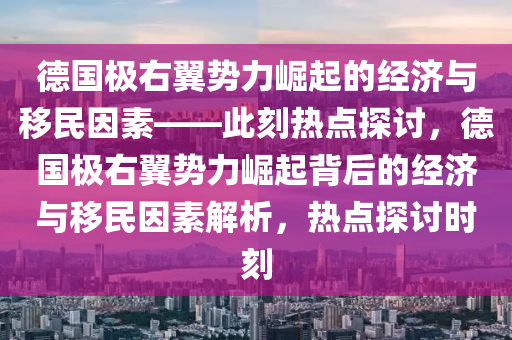 德国极右翼势力崛起的经济与移民因素——此刻热点探讨，德国极右翼势力崛起背后的经济与移民因素解析，热点探讨时刻
