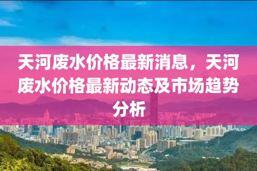 天河废水价格最新消息，天河废水价格最新动态及市场趋势分析