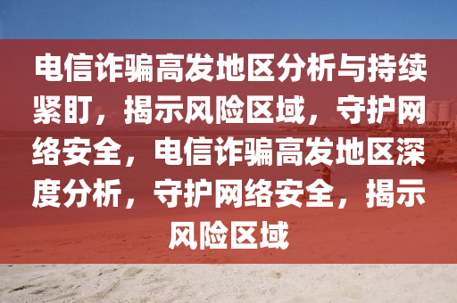 电信诈骗高发地区分析与持续紧盯，揭示风险区域，守护网络安全，电信诈骗高发地区深度分析，守护网络安全，揭示风险区域