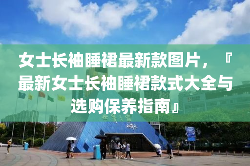 女士长袖睡裙最新款图片，『最新女士长袖睡裙款式大全与选购保养指南』