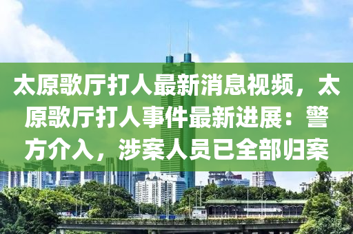 太原歌厅打人最新消息视频，太原歌厅打人事件最新进展：警方介入，涉案人员已全部归案