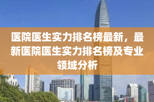 医院医生实力排名榜最新，最新医院医生实力排名榜及专业领域分析