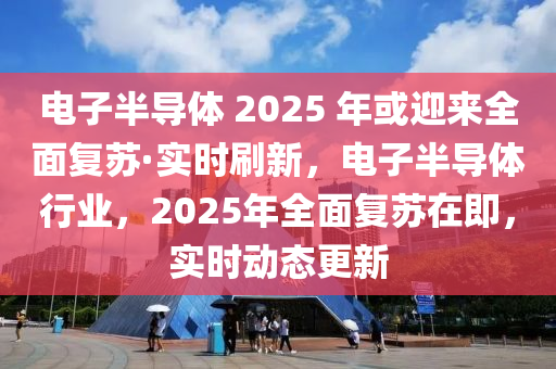 电子半导体 2025 年或迎来全面复苏·实时刷新，电子半导体行业，2025年全面复苏在即，实时动态更新