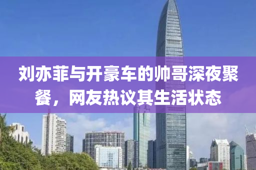刘亦菲与开豪车的帅哥深夜聚餐，网友热议其生活状态