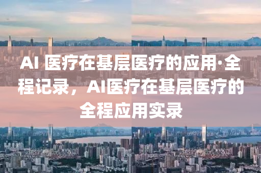 AI 医疗在基层医疗的应用·全程记录，AI医疗在基层医疗的全程应用实录