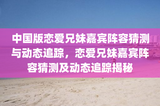 中国版恋爱兄妹嘉宾阵容猜测与动态追踪，恋爱兄妹嘉宾阵容猜测及动态追踪揭秘