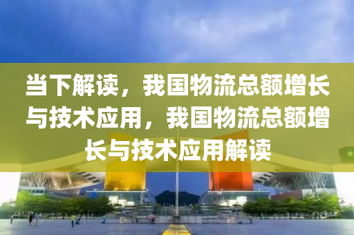 当下解读，我国物流总额增长与技术应用，我国物流总额增长与技术应用解读