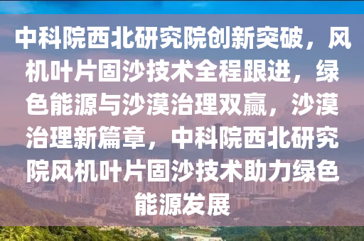 中科院西北研究院创新突破，风机叶片固沙技术全程跟进，绿色能源与沙漠治理双赢，沙漠治理新篇章，中科院西北研究院风机叶片固沙技术助力绿色能源发展
