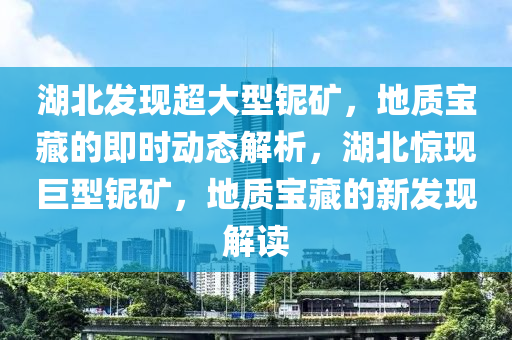 湖北发现超大型铌矿，地质宝藏的即时动态解析，湖北惊现巨型铌矿，地质宝藏的新发现解读