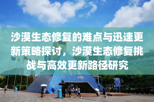 沙漠生态修复的难点与迅速更新策略探讨，沙漠生态修复挑战与高效更新路径研究
