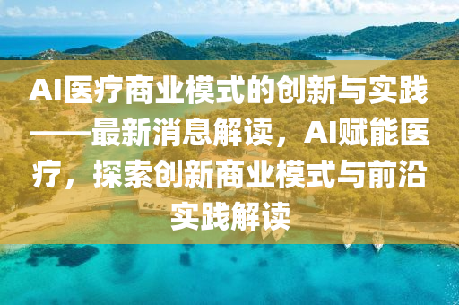 AI医疗商业模式的创新与实践——最新消息解读，AI赋能医疗，探索创新商业模式与前沿实践解读