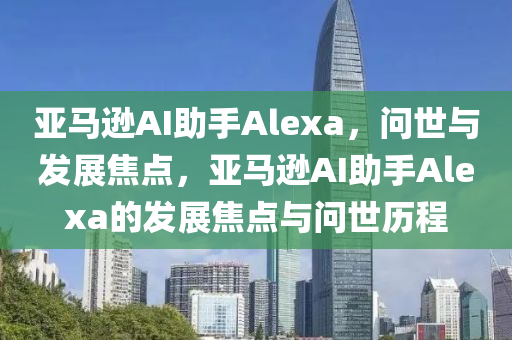 亚马逊AI助手Alexa，问世与发展焦点，亚马逊AI助手Alexa的发展焦点与问世历程