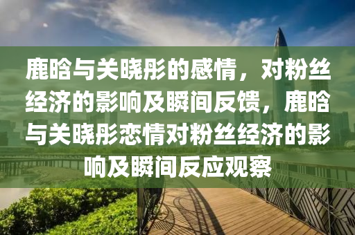 鹿晗与关晓彤的感情，对粉丝经济的影响及瞬间反馈，鹿晗与关晓彤恋情对粉丝经济的影响及瞬间反应观察
