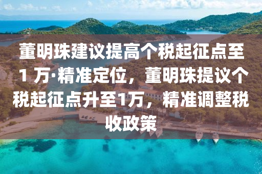 董明珠建议提高个税起征点至 1 万·精准定位，董明珠提议个税起征点升至1万，精准调整税收政策