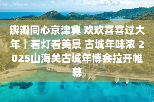瓣瓣同心京津冀 欢欢喜喜过大年｜看灯看美景 古城年味浓 2025山海关古城年博会拉开帷幕