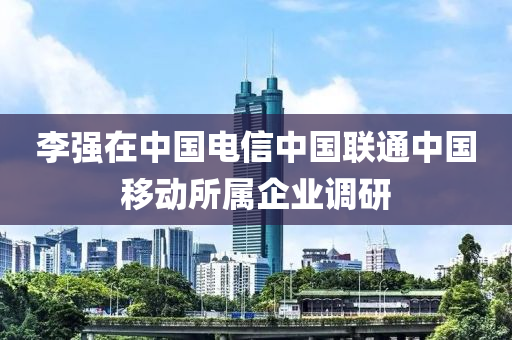 李强在中国电信中国联通中国移动所属企业调研