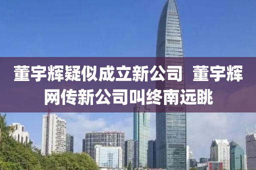董宇辉疑似成立新公司  董宇辉网传新公司叫终南远眺