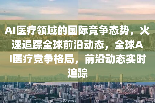 AI医疗领域的国际竞争态势，火速追踪全球前沿动态，全球AI医疗竞争格局，前沿动态实时追踪
