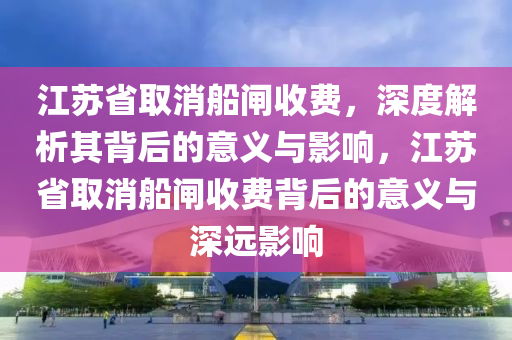 江苏省取消船闸收费，深度解析其背后的意义与影响，江苏省取消船闸收费背后的意义与深远影响