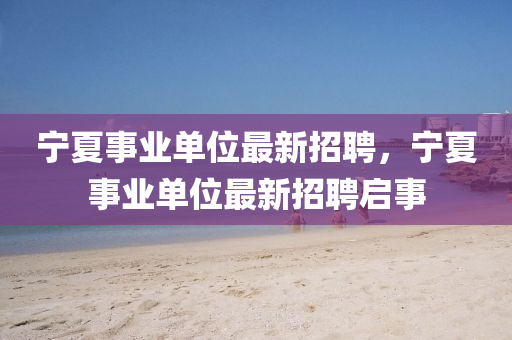 宁夏事业单位最新招聘，宁夏事业单位最新招聘启事