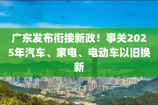 广东发布衔接新政！事关2025年汽车、家电、电动车以旧换新