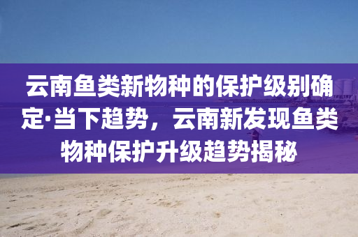 云南鱼类新物种的保护级别确定·当下趋势，云南新发现鱼类物种保护升级趋势揭秘