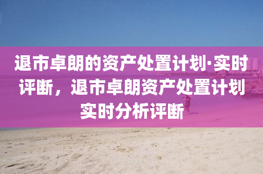 退市卓朗的资产处置计划·实时评断，退市卓朗资产处置计划实时分析评断