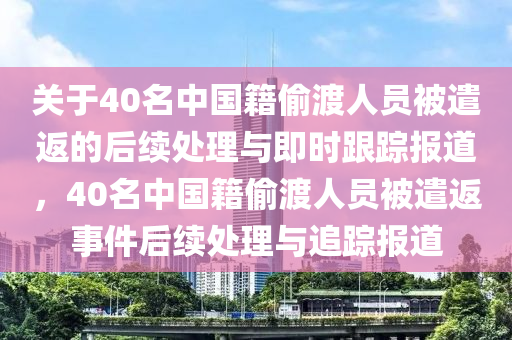 关于40名中国籍偷渡人员被遣返的后续处理与即时跟踪报道，40名中国籍偷渡人员被遣返事件后续处理与追踪报道