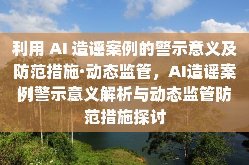 利用 AI 造谣案例的警示意义及防范措施·动态监管，AI造谣案例警示意义解析与动态监管防范措施探讨