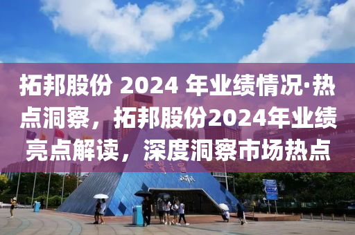 拓邦股份 2024 年业绩情况·热点洞察，拓邦股份2024年业绩亮点解读，深度洞察市场热点
