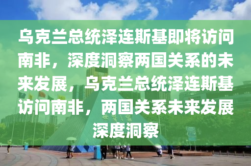 乌克兰总统泽连斯基即将访问南非，深度洞察两国关系的未来发展，乌克兰总统泽连斯基访问南非，两国关系未来发展深度洞察