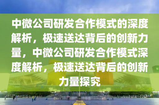 中微公司研发合作模式的深度解析，极速送达背后的创新力量，中微公司研发合作模式深度解析，极速送达背后的创新力量探究