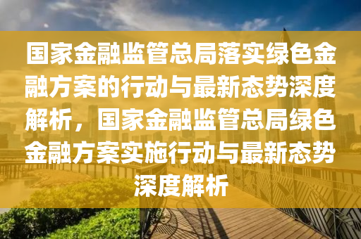 国家金融监管总局落实绿色金融方案的行动与最新态势深度解析，国家金融监管总局绿色金融方案实施行动与最新态势深度解析