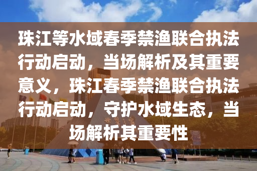 珠江等水域春季禁渔联合执法行动启动，当场解析及其重要意义，珠江春季禁渔联合执法行动启动，守护水域生态，当场解析其重要性