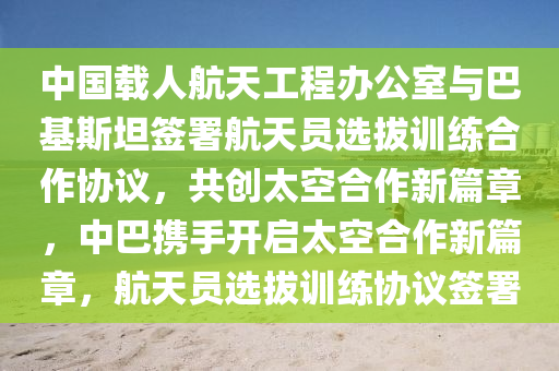 中国载人航天工程办公室与巴基斯坦签署航天员选拔训练合作协议，共创太空合作新篇章，中巴携手开启太空合作新篇章，航天员选拔训练协议签署