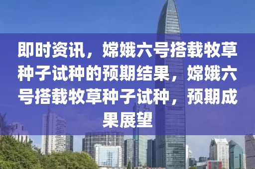 即时资讯，嫦娥六号搭载牧草种子试种的预期结果，嫦娥六号搭载牧草种子试种，预期成果展望