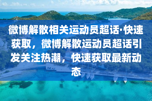 微博解散相关运动员超话·快速获取，微博解散运动员超话引发关注热潮，快速获取最新动态