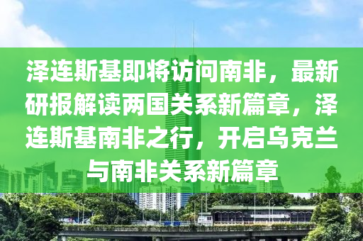 泽连斯基即将访问南非，最新研报解读两国关系新篇章，泽连斯基南非之行，开启乌克兰与南非关系新篇章
