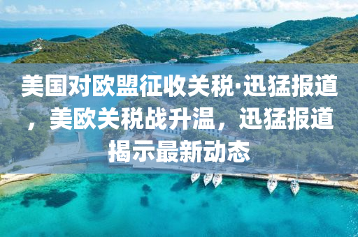 美国对欧盟征收关税·迅猛报道，美欧关税战升温，迅猛报道揭示最新动态
