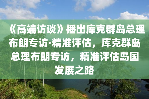 《高端访谈》播出库克群岛总理布朗专访·精准评估，库克群岛总理布朗专访，精准评估岛国发展之路