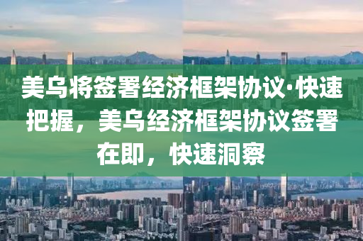 美乌将签署经济框架协议·快速把握，美乌经济框架协议签署在即，快速洞察