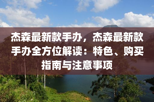杰森最新款手办，杰森最新款手办全方位解读：特色、购买指南与注意事项