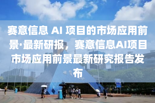 赛意信息 AI 项目的市场应用前景·最新研报，赛意信息AI项目市场应用前景最新研究报告发布